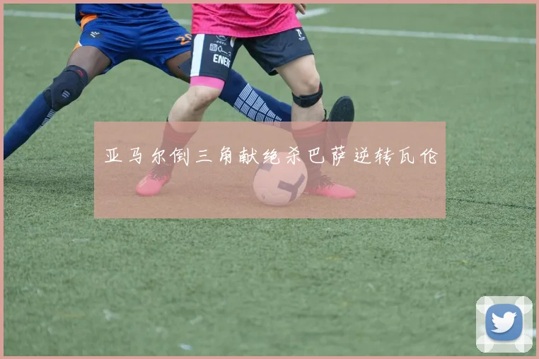 亚马尔倒三角献绝杀巴萨逆转瓦伦