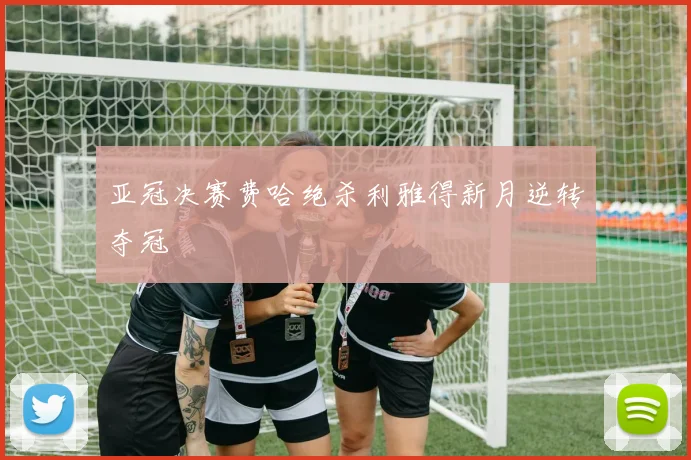 亚冠决赛费哈绝杀利雅得新月逆转夺冠