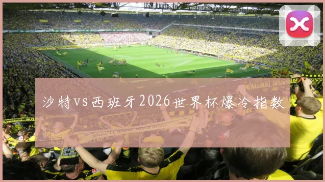 沙特vs西班牙2026世界杯爆冷指数