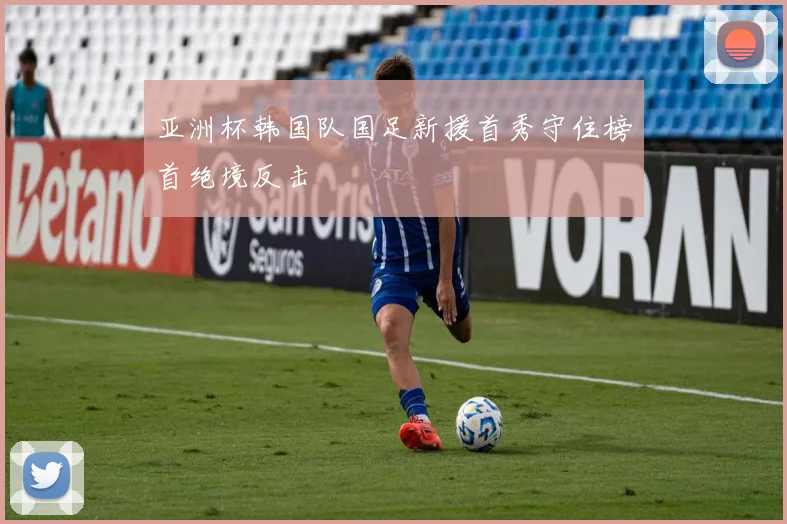 亚洲杯韩国队国足新援首秀守住榜首绝境反击