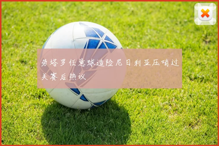 劳塔罗任意球造险尼日利亚压哨过关赛后热议