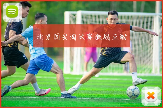 北京国安淘汰赛激战正酣
