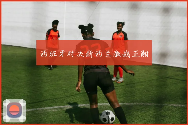 西班牙对决新西兰激战正酣
