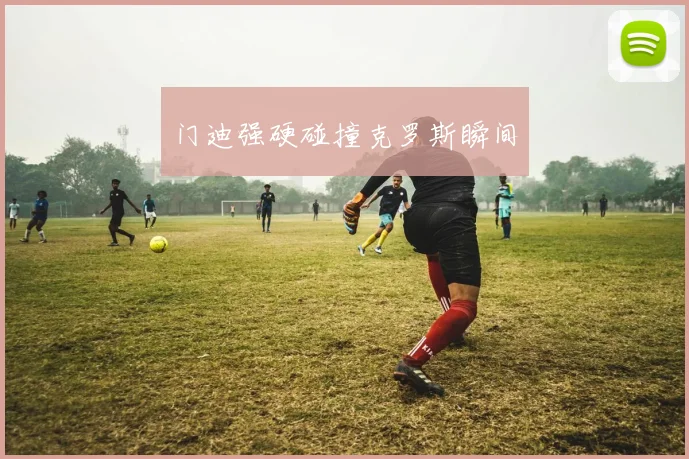 门迪强硬碰撞克罗斯瞬间