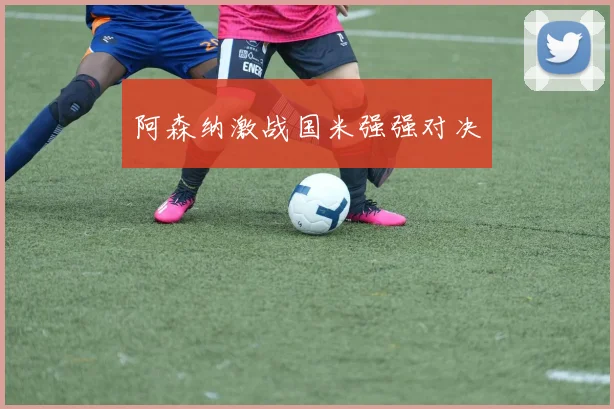 阿森纳激战国米强强对决
