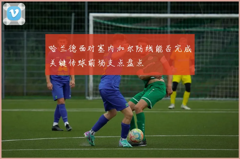 哈兰德面对塞内加尔防线能否完成关键传球前场支点盘点