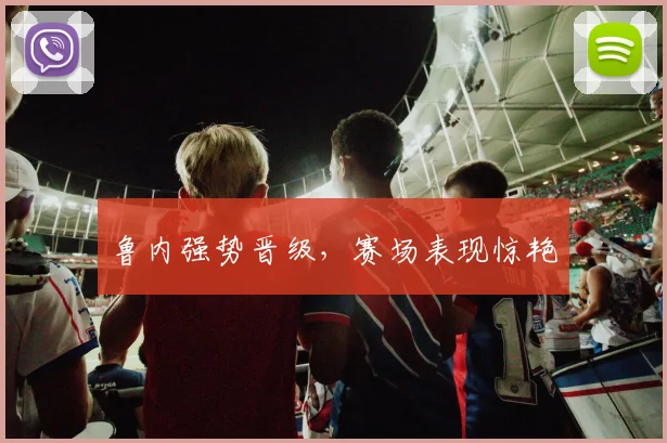 鲁内强势晋级，赛场表现惊艳