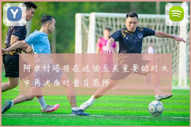 阿尔特塔将在这场至关重要的对决中再次面对昔日恩师