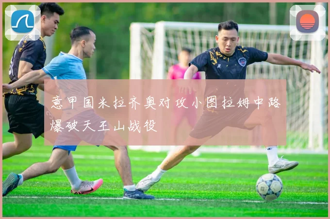 意甲国米拉齐奥对攻小图拉姆中路爆破天王山战役