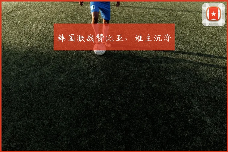 韩国激战赞比亚，谁主沉浮