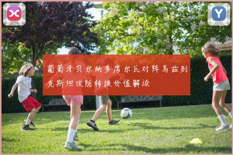 葡萄牙贝尔纳多席尔瓦对阵乌兹别克斯坦攻防转换价值解读