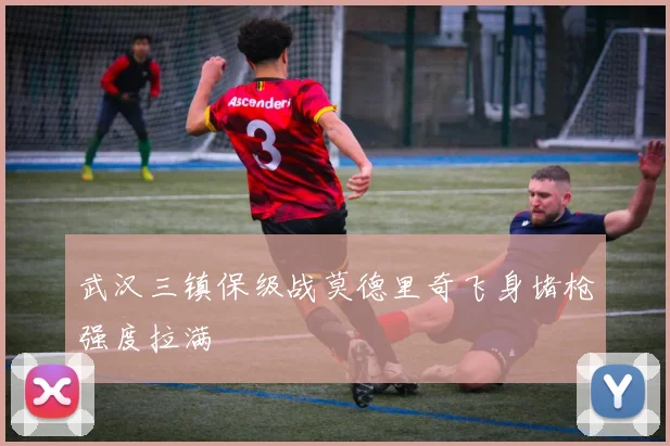 武汉三镇保级战莫德里奇飞身堵枪强度拉满