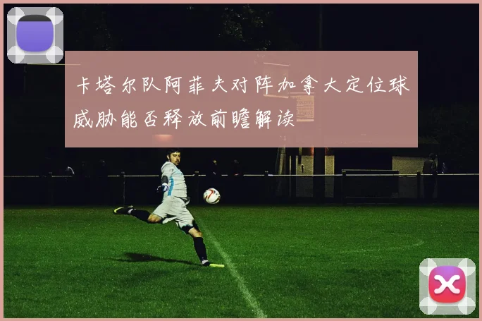 卡塔尔队阿菲夫对阵加拿大定位球威胁能否释放前瞻解读