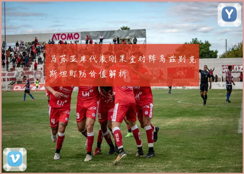 马苏亚库代表刚果金对阵乌兹别克斯坦盯防价值解析