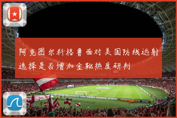阿克图尔科格鲁面对美国防线远射选择是否增加金靴热度研判