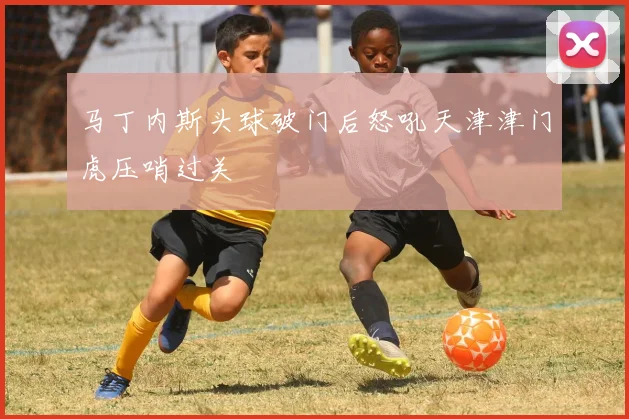 马丁内斯头球破门后怒吼天津津门虎压哨过关