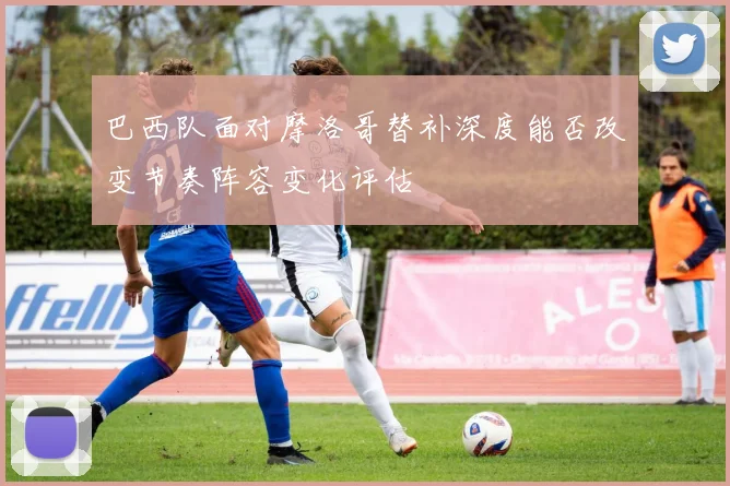 巴西队面对摩洛哥替补深度能否改变节奏阵容变化评估