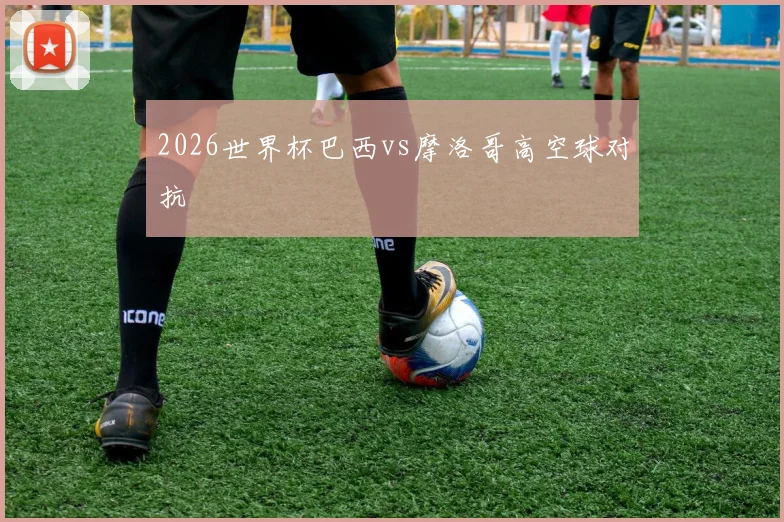 2026世界杯巴西vs摩洛哥高空球对抗