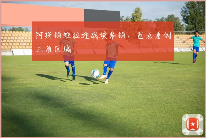 阿斯顿维拉迎战埃弗顿，重点看倒三角区域