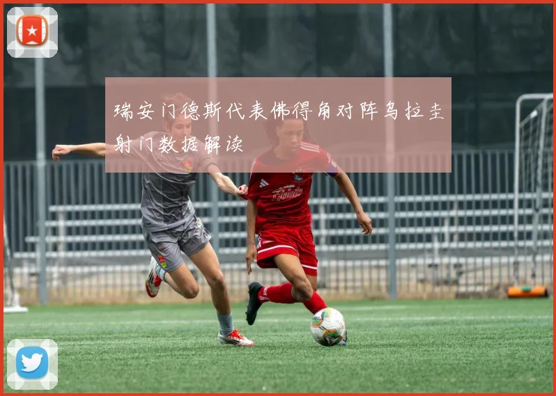 瑞安门德斯代表佛得角对阵乌拉圭射门数据解读