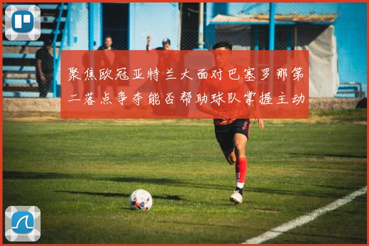 聚焦欧冠亚特兰大面对巴塞罗那第二落点争夺能否帮助球队掌握主动