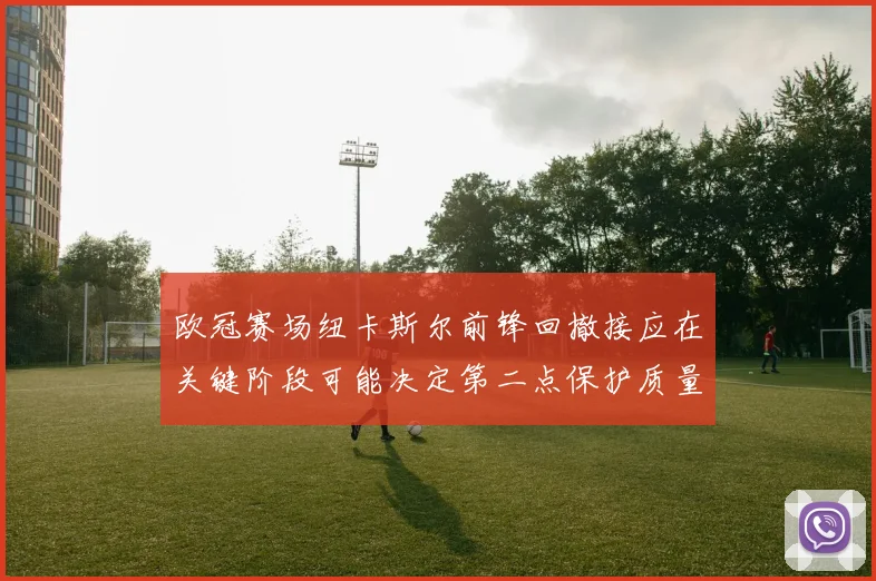欧冠赛场纽卡斯尔前锋回撤接应在关键阶段可能决定第二点保护质量