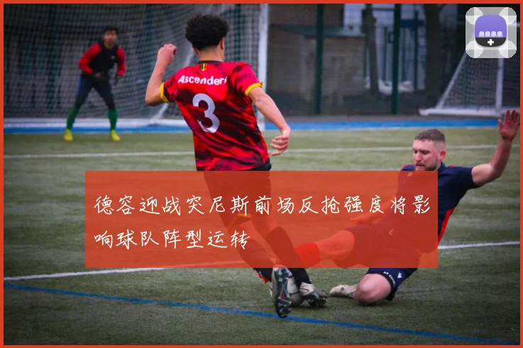 德容迎战突尼斯前场反抢强度将影响球队阵型运转