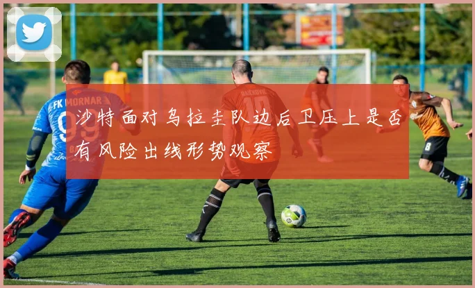 沙特面对乌拉圭队边后卫压上是否有风险出线形势观察