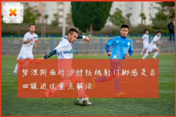 努涅斯面对沙特防线射门脚感是否回暖进攻重点解读