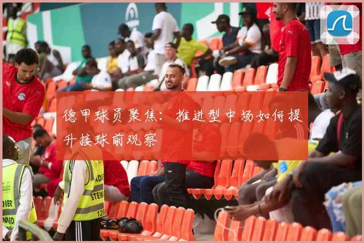 德甲球员聚焦：推进型中场如何提升接球前观察