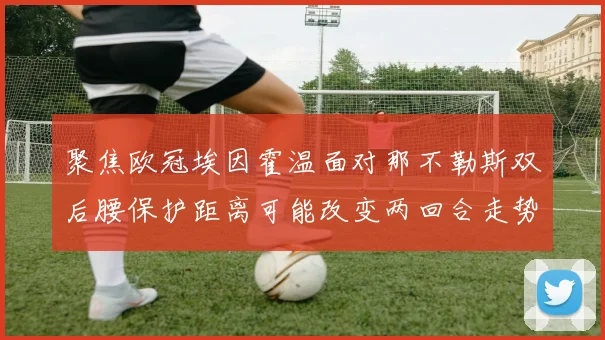 聚焦欧冠埃因霍温面对那不勒斯双后腰保护距离可能改变两回合走势