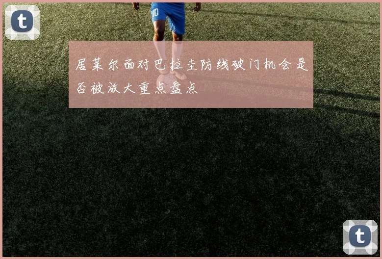居莱尔面对巴拉圭防线破门机会是否被放大重点盘点
