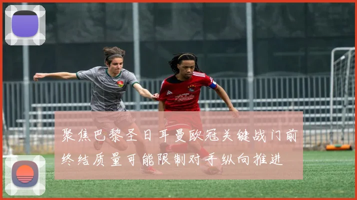 聚焦巴黎圣日耳曼欧冠关键战门前终结质量可能限制对手纵向推进