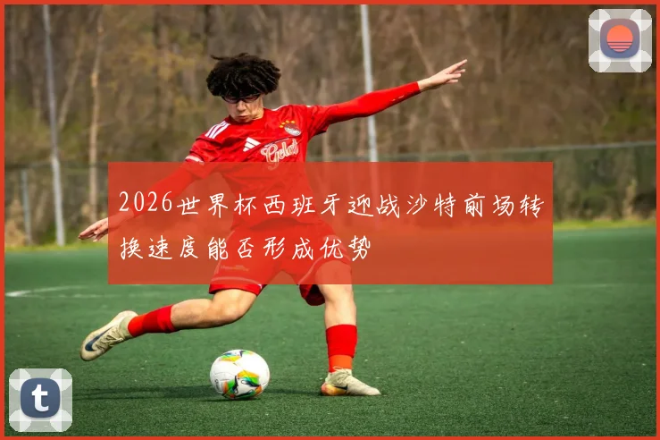 2026世界杯西班牙迎战沙特前场转换速度能否形成优势