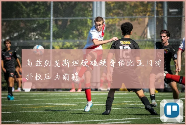 乌兹别克斯坦硬碰硬哥伦比亚门将扑救压力前瞻