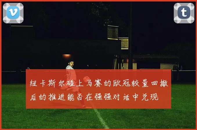 纽卡斯尔碰上马赛的欧冠较量回撤后的推进能否在强强对话中兑现